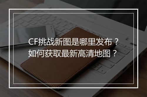 CF挑战新图是哪里发布？如何获取最新高清地图？