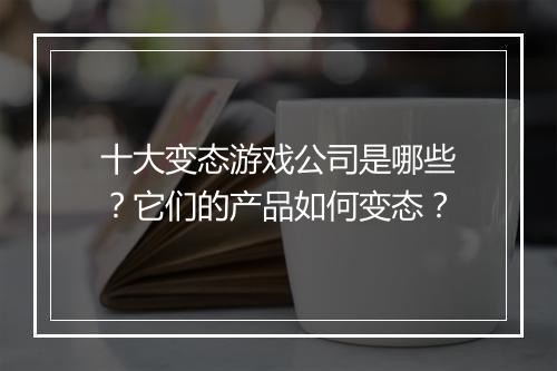 十大变态游戏公司是哪些？它们的产品如何变态？