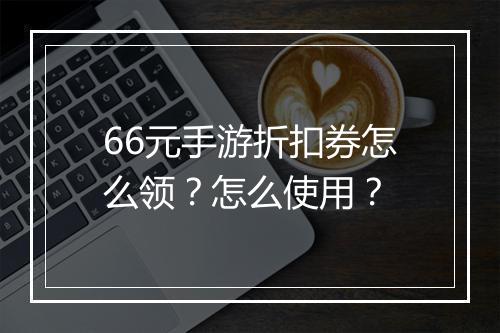 66元手游折扣券怎么领？怎么使用？