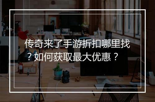 传奇来了手游折扣哪里找?如何获取最大优惠?