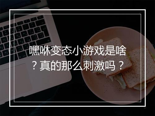 嘿咻变态小游戏是啥？真的那么刺激吗？