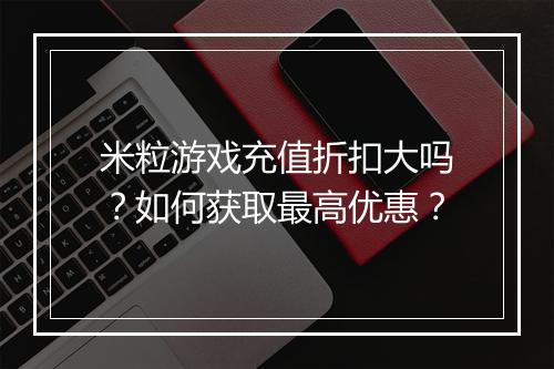 米粒游戏充值折扣大吗?如何获取最高优惠?