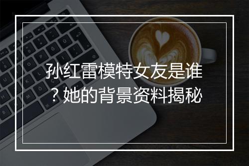 孙红雷模特女友是谁？她的背景资料揭秘