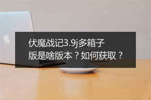 伏魔战记3.9j多箱子版是啥版本？如何获取？