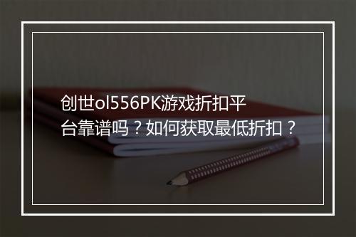 创世ol556PK游戏折扣平台靠谱吗？如何获取最低折扣？