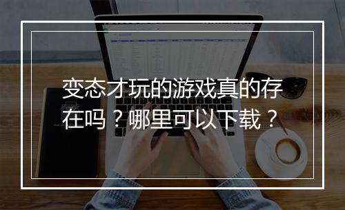 变态才玩的游戏真的存在吗?哪里可以下载?