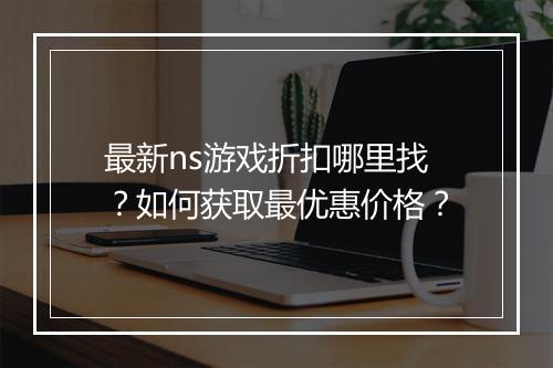 最新ns游戏折扣哪里找？如何获取最优惠价格？