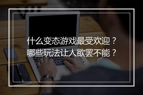 什么变态游戏最受欢迎？哪些玩法让人欲罢不能？