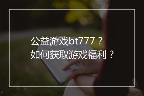 公益游戏bt777？如何获取游戏福利？