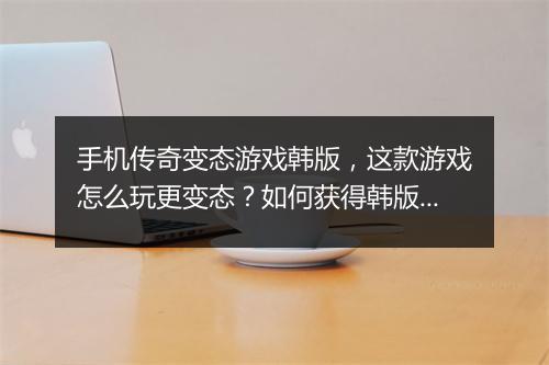 手机传奇变态游戏韩版，这款游戏怎么玩更变态？如何获得韩版特色？
