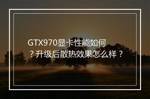 GTX970显卡性能如何?升级后散热效果怎么样?