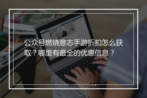 公众号燃烧意志手游折扣怎么获取?哪里有最全的优惠信息?