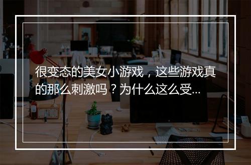 很变态的美女小游戏，这些游戏真的那么刺激吗？为什么这么受欢迎？