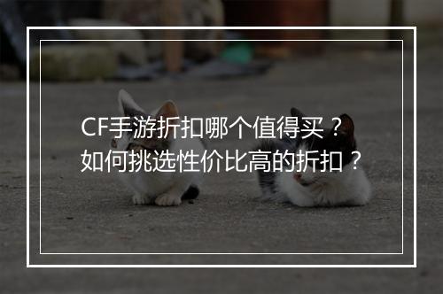 CF手游折扣哪个值得买？如何挑选性价比高的折扣？