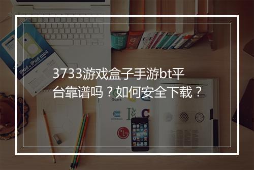 3733游戏盒子手游bt平台靠谱吗？如何安全下载？