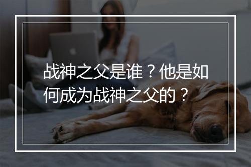 战神之父是谁?他是如何成为战神之父的?