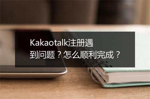 Kakaotalk注册遇到问题？怎么顺利完成？