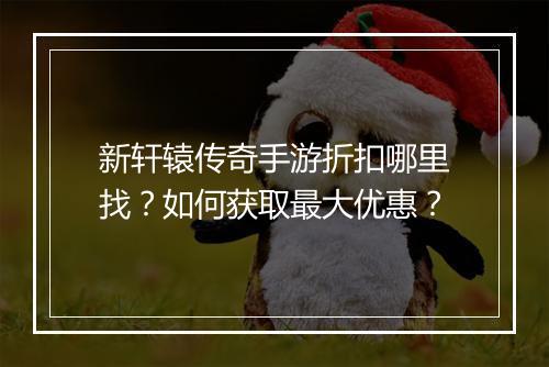 新轩辕传奇手游折扣哪里找？如何获取最大优惠？