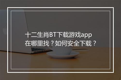 十二生肖BT下载游戏app在哪里找?如何安全下载?