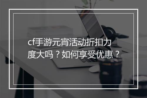 cf手游元宵活动折扣力度大吗？如何享受优惠？