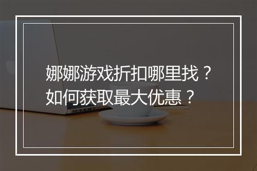 娜娜游戏折扣哪里找？如何获取最大优惠？