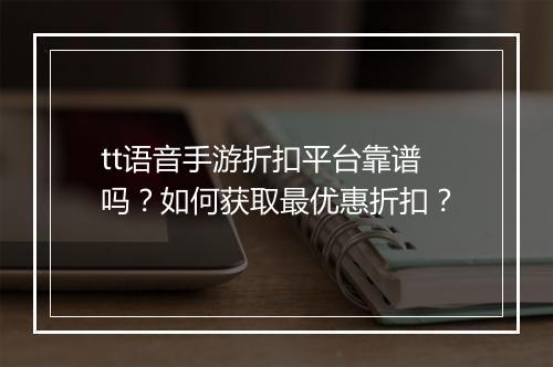 tt语音手游折扣平台靠谱吗?如何获取最优惠折扣?