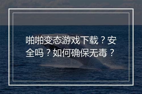 啪啪变态游戏下载？安全吗？如何确保无毒？