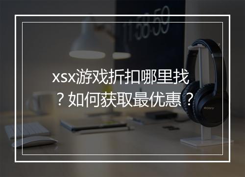 xsx游戏折扣哪里找?如何获取最优惠?