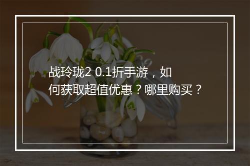 战玲珑2 0.1折手游，如何获取超值优惠？哪里购买？