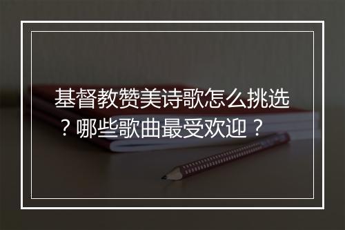 基督教赞美诗歌怎么挑选？哪些歌曲最受欢迎？