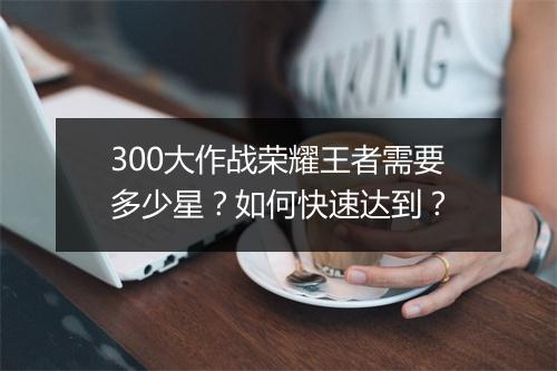 300大作战荣耀王者需要多少星？如何快速达到？