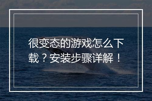 很变态的游戏怎么下载?安装步骤详解!