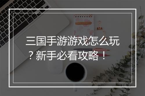 三国手游游戏怎么玩？新手必看攻略！
