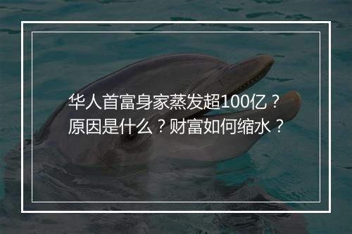 华人首富身家蒸发超100亿？原因是什么？财富如何缩水？