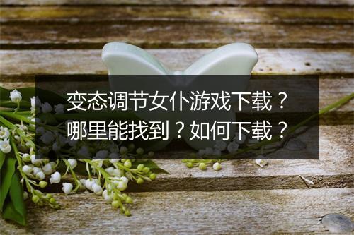 变态调节女仆游戏下载？哪里能找到？如何下载？