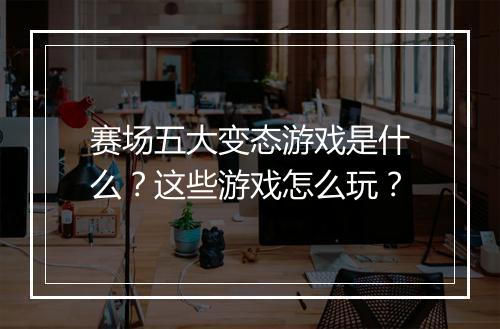 赛场五大变态游戏是什么?这些游戏怎么玩?