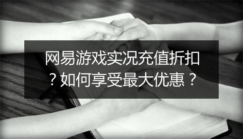 网易游戏实况充值折扣？如何享受最大优惠？