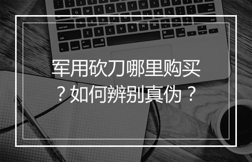 军用砍刀哪里购买？如何辨别真伪？