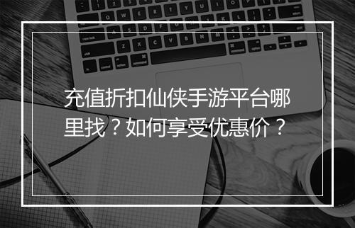 充值折扣仙侠手游平台哪里找？如何享受优惠价？