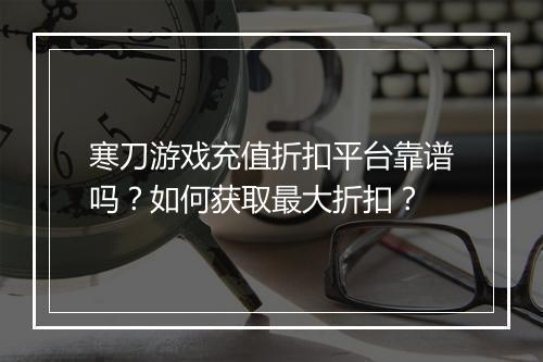 寒刀游戏充值折扣平台靠谱吗？如何获取最大折扣？