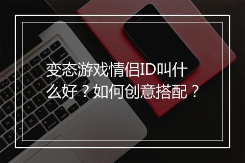 变态游戏情侣ID叫什么好？如何创意搭配？
