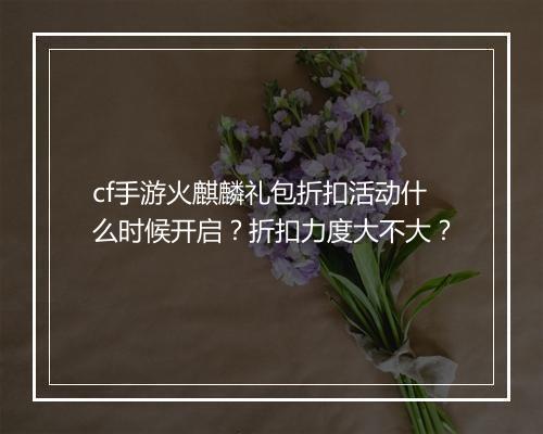 cf手游火麒麟礼包折扣活动什么时候开启?折扣力度大不大?