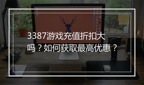 3387游戏充值折扣大吗？如何获取最高优惠？