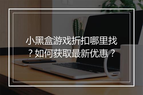 小黑盒游戏折扣哪里找?如何获取最新优惠?