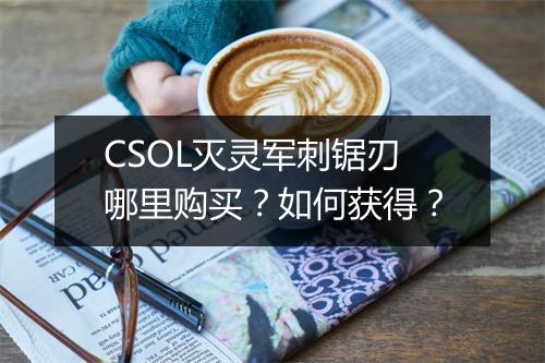 CSOL灭灵军刺锯刃哪里购买？如何获得？