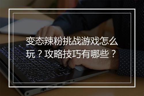 变态辣粉挑战游戏怎么玩？攻略技巧有哪些？