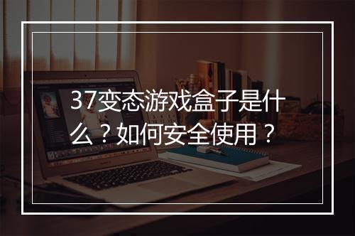 37变态游戏盒子是什么？如何安全使用？