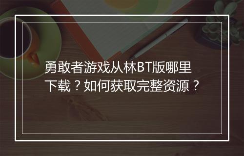 勇敢者游戏从林BT版哪里下载?如何获取完整资源?