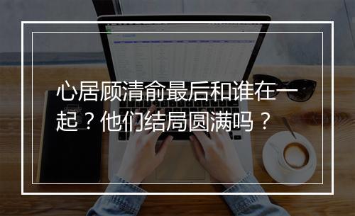 心居顾清俞最后和谁在一起？他们结局圆满吗？