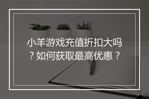 小羊游戏充值折扣大吗?如何获取最高优惠?
